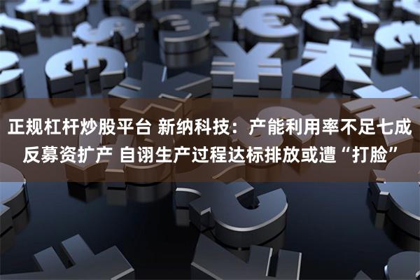 正规杠杆炒股平台 新纳科技：产能利用率不足七成反募资扩产 自诩生产过程达标排放或遭“打脸”