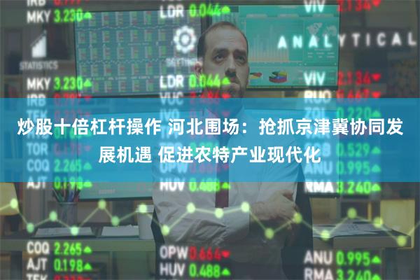 炒股十倍杠杆操作 河北围场：抢抓京津冀协同发展机遇 促进农特产业现代化