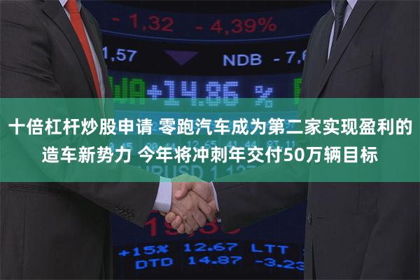 十倍杠杆炒股申请 零跑汽车成为第二家实现盈利的造车新势力 今年将冲刺年交付50万辆目标