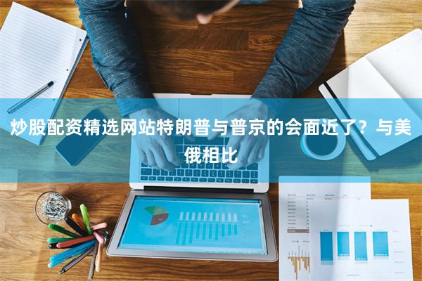 炒股配资精选网站特朗普与普京的会面近了？与美俄相比