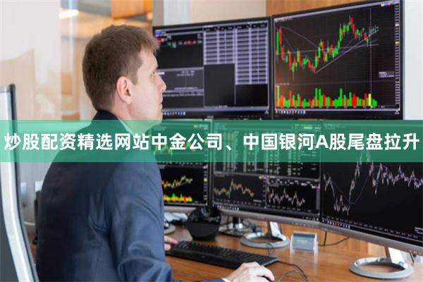 炒股配资精选网站中金公司、中国银河A股尾盘拉升