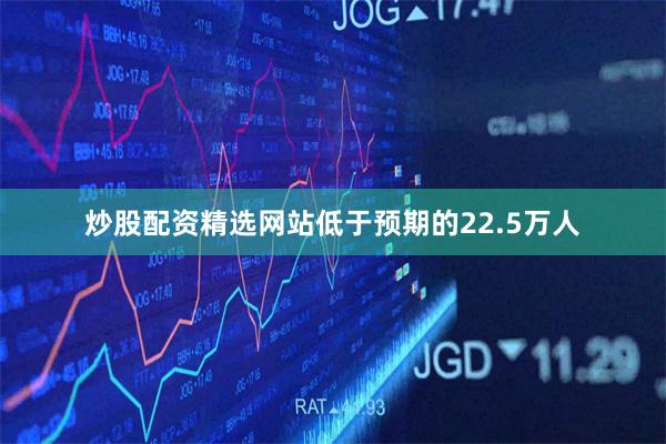 炒股配资精选网站低于预期的22.5万人
