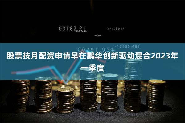 股票按月配资申请早在鹏华创新驱动混合2023年一季度
