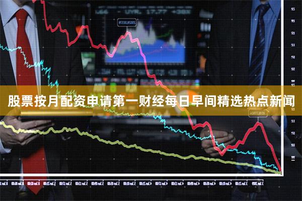 股票按月配资申请第一财经每日早间精选热点新闻