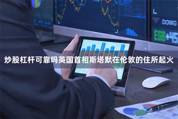 炒股杠杆可靠吗英国首相斯塔默在伦敦的住所起火