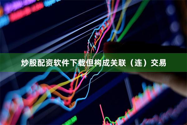炒股配资软件下载但构成关联（连）交易