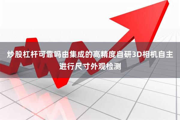 炒股杠杆可靠吗由集成的高精度自研3D相机自主进行尺寸外观检测