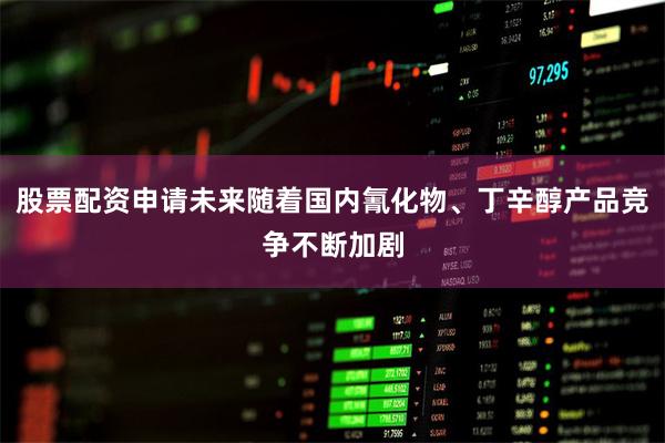 股票配资申请未来随着国内氰化物、丁辛醇产品竞争不断加剧