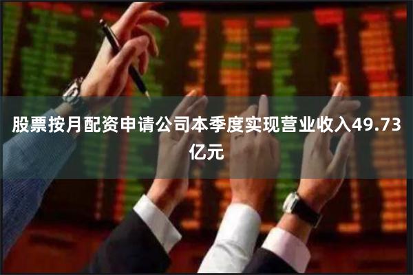 股票按月配资申请公司本季度实现营业收入49.73亿元