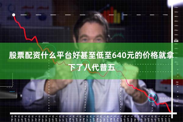 股票配资什么平台好甚至低至640元的价格就拿下了八代普五