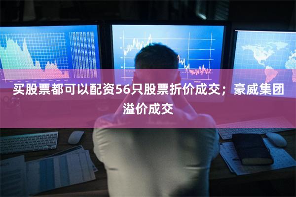 买股票都可以配资56只股票折价成交；豪威集团溢价成交